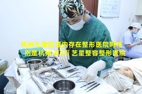 杭州九堡区域内存在整形医院吗特别是杭州 🕊 艺星整容整形医院口碑究竟如何评判